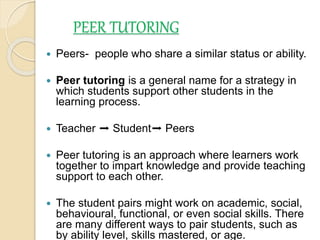 PEER TUTORING
 Peers- people who share a similar status or ability.
 Peer tutoring is a general name for a strategy in
which students support other students in the
learning process.
 Teacher ➡ Student➡ Peers
 Peer tutoring is an approach where learners work
together to impart knowledge and provide teaching
support to each other.
 The student pairs might work on academic, social,
behavioural, functional, or even social skills. There
are many different ways to pair students, such as
by ability level, skills mastered, or age.
 