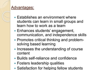 Advantages:
 Establishes an environment where
students can learn in small groups and
learn how to work as a team
 Enhances students’ engagement,
communication, and independence skills
 Promotes critical thinking and problem-
solving based learning
 Increases the understanding of course
content
 Builds self-reliance and confidence
 Fosters leadership qualities
 Satisfaction for helping fellow students
 