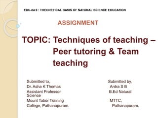EDU-04.9 : THEORETICAL BASIS OF NATURAL SCIENCE EDUCATION
ASSIGNMENT
TOPIC: Techniques of teaching –
Peer tutoring & Team
teaching
Submitted to, Submitted by,
Dr. Asha K Thomas Ardra S B
Assistant Professor B.Ed Natural
Science
Mount Tabor Training MTTC,
College, Pathanapuram. Pathanapuram.
 