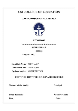 CSI COLLEGE OF EDUCATION
L.M.S COMPOUND PARASSALA
RECORD OF
……………………………………………
SEMESTER - III
2020-22
Subject : EDU 11
Candidate Name : JIHITHA J P
Candidate Code :18020351006
Optional subject : MATHEMATICS
CERTIFIED THAT THIS IS A BONAFIDE RECORD
Member of the faculty Principal
Place: Parassala Place: Parassala
Date : Date:
 