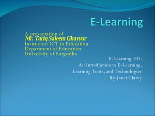E-Learning 101: An Introduction to E-Learning, Learning Tools, and Technologies By Janet Clarey A presentation of Mr. Tariq Saleem Ghayyur Instructor: ICT in Education Department of Education  University of Sargodha 