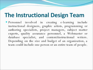 The Instructional Design Team Personnel involved in creating e-learning include instructional designers, graphic artists, programming or authoring specialists, project managers, subject matter experts, quality assurance personnel, a Webmaster or database specialist, and content/instructional writers. Depending on the size and budget of an organization, a team could include one person or an entire team of people. 