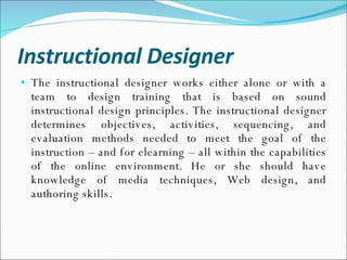 Instructional Designer The instructional designer works either alone or with a team to design training that is based on sound instructional design principles. The instructional designer determines objectives, activities, sequencing, and evaluation methods needed to meet the goal of the instruction – and for elearning – all within the capabilities of the online environment. He or she should have knowledge of media techniques, Web design, and authoring skills. 