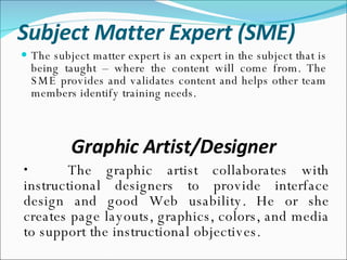 Subject Matter Expert (SME) The subject matter expert is an expert in the subject that is being taught – where the content will come from. The SME provides and validates content and helps other team members identify training needs. Graphic Artist/Designer The graphic artist collaborates with instructional designers to provide interface design and good Web usability. He or she creates page layouts, graphics, colors, and media to support the instructional objectives. 