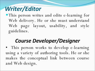 Writer/Editor This person writes and edits e-learning for Web delivery. He or she must understand Web page layout, usability, and style guidelines. Course Developer/Designer This person works to develop e-learning using a variety of authoring tools. He or she makes the conceptual link between course and Web design. 