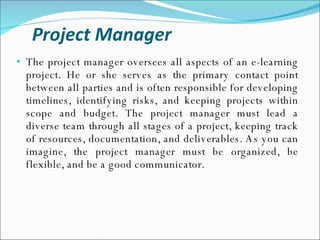 Project Manager The project manager oversees all aspects of an e-learning project. He or she serves as the primary contact point between all parties and is often responsible for developing timelines, identifying risks, and keeping projects within scope and budget. The project manager must lead a diverse team through all stages of a project, keeping track of resources, documentation, and deliverables. As you can imagine, the project manager must be organized, be flexible, and be a good communicator. 