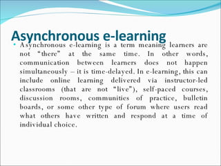 Asynchronous e-learning Asynchronous e-learning is a term meaning learners are not “there” at the same time. In other words, communication between learners does not happen simultaneously – it is time-delayed. In e-learning, this can include online learning delivered via instructor-led classrooms (that are not “live”), self-paced courses, discussion rooms, communities of practice, bulletin boards, or some other type of forum where users read what others have written and respond at a time of individual choice. 