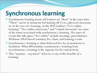 Synchronous learning Synchronous learning means all learners are “there” at the same time. “There” can be in instructor-led training (ILT) in a physical classroom or, in the case of e-learning, on the Web (online). “Live online learning,” “live online classroom,” and “virtual classroom” are some of the terms associated with synchronous e-learning. The types of events that take place “live online” include meetings, presentations, Webinars (Web-based seminar), live chats, and learning events. Synchronous e-learning is often delivered live by an instructor or facilitator. What differentiates synchronous e-learning from asynchronous e-learning is the capacity for live interactivity. This “anytime – anywhere” delivery is one of the benefits of e-learning. 