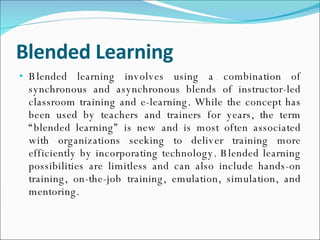 Blended Learning Blended learning involves using a combination of synchronous and asynchronous blends of instructor-led classroom training and e-learning. While the concept has been used by teachers and trainers for years, the term “blended learning” is new and is most often associated with organizations seeking to deliver training more efficiently by incorporating technology. Blended learning possibilities are limitless and can also include hands-on training, on-the-job training, emulation, simulation, and mentoring. 
