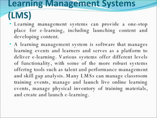 Learning Management Systems (LMS) Learning management systems can provide a one-stop place for e-learning, including launching content and developing content.  A learning management system is software that manages learning events and learners and serves as a platform to deliver e-learning. Various systems offer different levels of functionality, with some of the more robust systems offering tools such as talent and performance management and skill gap analysis. Many LMSs can manage classroom training events, manage and launch live online learning events, manage physical inventory of training materials, and create and launch e-learning. 