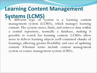 Learning Content Management Systems (LCMS) A different type of system is a learning content management system (LCMS), which manages learning content. The system stores, finds, and retrieves data within a central repository, normally a database, making it possible to search for learning content. LCMSs allow users to deliver learning objects (self-contained chunks of learning), allowing greater flexibility and ease of updating content. Alternate terms include content management system or course management system (CMS). 