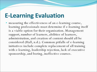 E-Learning Evaluation measuring the effectiveness of an e-learning course, learning professionals must determine if e-learning itself is a viable option for their organization. Management support, number of learners, abilities of learners, administration, and creation of content should all be considered (Hall, n.d.). Common pitfalls of e-learning initiatives include complete replacement of all training with e-learning, leadership rejection, lack of executive sponsorship, and boring, ineffective courses. 
