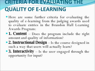 CRITERIA FOR EVALUATING THE QUALITY OF E-LEARNING Here are some further criteria for evaluating the quality of e-learning from the judging awards used to evaluate entries in the Brandon Hall Learning Awards Program: 1. Content  – Does the program include the right amount and quality of information? 2. Instructional Design  – Is the course designed in such a way that users will actually learn? 3. Interactivity  – Is the user engaged through the opportunity for input? 
