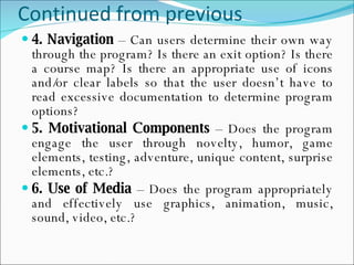 Continued from previous 4. Navigation  – Can users determine their own way through the program? Is there an exit option? Is there a course map? Is there an appropriate use of icons and/or clear labels so that the user doesn’t have to read excessive documentation to determine program options? 5. Motivational Components  – Does the program engage the user through novelty, humor,  game elements, testing, adventure, unique content, surprise elements, etc.? 6. Use of Media  – Does the program appropriately and effectively use graphics, animation, music, sound, video, etc.? 
