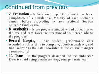 Continued from previous 7.   Evaluation  – Is there some type of evaluation, such as: completion of a simulation? Mastery of each section’s content before proceeding to later sections? Section quizzes? Final exam? 8. Aesthetics  – Is the program attractive and appealing to the eye and ear? Does the structure of the screen add to the program? Record Keeping  – Are student performance data recorded, such as time to complete, question analyses, and final scores? Is the data forwarded to the course manager automatically? 10. Tone  – Is the program designed for the audience? Does it avoid being condescending, trite, pedantic, etc.? 