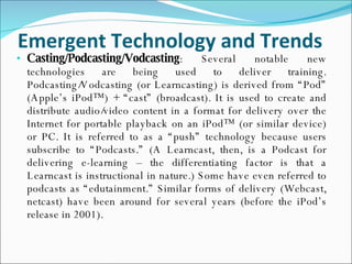 Emergent Technology and Trends Casting/Podcasting/Vodcasting : Several notable new technologies are being used to deliver training. Podcasting/Vodcasting (or Learncasting) is derived from “Pod” (Apple’s iPod™) + “cast” (broadcast). It is used to create and distribute audio/video content in a format for delivery over the Internet for portable playback on an iPod™ (or similar device) or PC. It is referred to as a “push” technology because users subscribe to “Podcasts.” (A Learncast, then, is a Podcast for delivering e-learning – the differentiating factor is that a Learncast is instructional in nature.) Some have even referred to podcasts as “edutainment.” Similar forms of delivery (Webcast, netcast) have been around for several years (before the iPod’s release in 2001). 