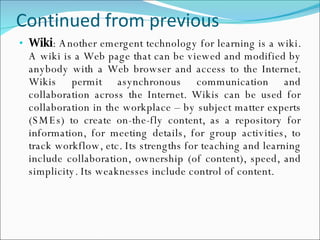 Continued from previous Wiki : Another emergent technology for learning is a wiki. A wiki is a Web page that can be viewed and modified by anybody with a Web browser and access to the Internet. Wikis permit asynchronous communication and collaboration across the Internet. Wikis can be used for collaboration in the workplace – by subject matter experts (SMEs) to create on-the-fly content, as a repository for information, for meeting details, for group activities, to track workflow, etc. Its strengths for teaching and learning include collaboration, ownership (of content), speed, and simplicity. Its weaknesses include control of content. 