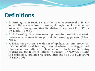 Definitions E-Learning is instruction that is delivered electronically, in part or wholly – via a Web browser, through the Internet or an intranet, or through multimedia platforms such as CD-ROM or DVD (Hall, 1997). 2. E-Learning is a structured, purposeful use of electronic system or computer in support of the learning process (Allen, 2003). 3. E-Learning covers a wide set of applications and processes, such as Web-based learning, computer-based learning, virtual classrooms, and digital collaboration. It includes delivering content via the Internet, intranet /extranet (LAN/WAN), audio and videotape, satellite broadcast, interactive TV, and CD-ROM (ASTD, 2001). 