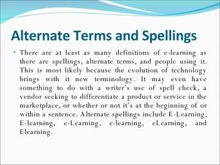 Alternate Terms and Spellings There are at least as many definitions of e-learning as there are spellings, alternate terms, and people using it. This is most likely because the evolution of technology brings with it new terminology. It may even have something to do with a writer’s use of spell check, a vendor seeking to differentiate a product or service in the marketplace, or whether or not it’s at the beginning of or within a sentence. Alternate spellings include E-Learning, E-learning, e-Learning, e-learning, eLearning, and Elearning. 