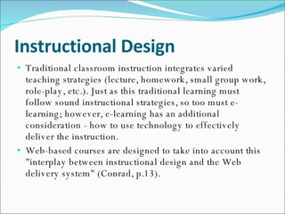 Instructional Design Traditional classroom instruction integrates varied teaching strategies (lecture, homework, small group work, role-play, etc.). Just as this traditional learning must follow sound instructional strategies, so too must e-learning; however, e-learning has an additional consideration - how to use technology to effectively deliver the instruction. Web-based courses are designed to take into account this "interplay between instructional design and the Web delivery system" (Conrad, p.13). 