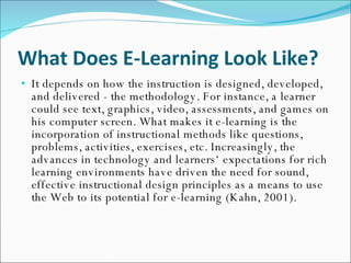 What Does E-Learning Look Like? It depends on how the instruction is designed, developed, and delivered - the methodology. For instance, a learner could see text, graphics, video, assessments, and games on his computer screen. What makes it e-learning is the incorporation of instructional methods like questions, problems, activities, exercises, etc. Increasingly, the advances in technology and learners‘ expectations for rich learning environments have driven the need for sound, effective instructional design principles as a means to use the Web to its potential for e-learning (Kahn, 2001). 