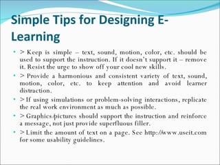 Simple Tips for Designing E-Learning > Keep is simple – text, sound, motion, color, etc. should be used to support the instruction. If it doesn’t support it – remove it. Resist the urge to show off your cool new skills. > Provide a harmonious and consistent variety of text, sound, motion, color, etc. to keep attention and avoid learner distraction. > If using simulations or problem-solving interactions, replicate the real work environment as much as possible. > Graphics/pictures should support the instruction and reinforce a message, not just provide superfluous filler. > Limit the amount of text on a page. See http://www.useit.com for some usability guidelines. 