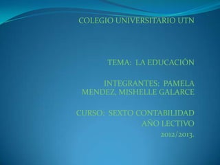 COLEGIO UNIVERSITARIO UTN




       TEMA: LA EDUCACIÓN

     INTEGRANTES: PAMELA
 MENDEZ, MISHELLE GALARCE

CURSO: SEXTO CONTABILIDAD
              AÑO LECTIVO
                  2012/2013.
 