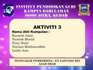 AKTIVITI 3
Nama Ahli Kumpulan :
Kasmini Amin
Nazirah Murad
Fizzy Nazir
Norizan Mokhtaruddin
Laidis Anis
PENSYARAH PEMBIMBING : EN SAIFUDIN BIN
AZAM SHAH
 
