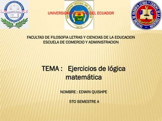UNIVERSIDAD CENTRAL DEL ECUADOR
FACULTAD DE FILOSOFIA LETRAS Y CIENCIAS DE LA EDUCACION
ESCUELA DE COMERCIO Y ADMINISTRACION
TEMA : Ejercicios de lógica
matemática
NOMBRE : EDWIN QUISHPE
5TO SEMESTRE A
 