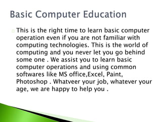 This is the right time to learn basic computer
operation even if you are not familiar with
computing technologies. This is the world of
computing and you never let you go behind
some one . We assist you to learn basic
computer operations and using common
softwares like MS office,Excel, Paint,
Photoshop . Whatveer your job, whatever your
age, we are happy to help you .
 