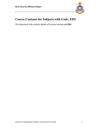 BS (4 Years) for Affiliated Colleges 
Course Contents for Subjects with Code: EDU 
This document only contains details of courses having code EDU. 
Center for Undergraduate Studies, University of the Punjab 1 
 