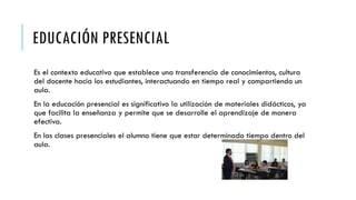 EDUCACIÓN PRESENCIAL
Es el contexto educativo que establece una transferencia de conocimientos, cultura
del docente hacia los estudiantes, interactuando en tiempo real y compartiendo un
aula.
En la educación presencial es significativo la utilización de materiales didácticos, ya
que facilita la enseñanza y permite que se desarrolle el aprendizaje de manera
efectiva.
En las clases presenciales el alumno tiene que estar determinado tiempo dentro del
aula.
 
