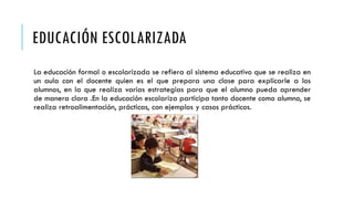 EDUCACIÓN ESCOLARIZADA
La educación formal o escolarizada se refiera al sistema educativo que se realiza en
un aula con el docente quien es el que prepara una clase para explicarle a los
alumnos, en la que realiza varias estrategias para que el alumno pueda aprender
de manera clara .En la educación escolariza participa tanto docente como alumno, se
realiza retroalimentación, prácticas, con ejemplos y casos prácticos.
 