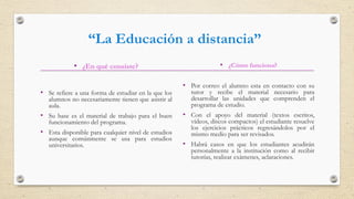 • ¿En qué consiste?
• Se refiere a una forma de estudiar en la que los
alumnos no necesariamente tienen que asistir al
aula.
• Su base es el material de trabajo para el buen
funcionamiento del programa.
• Esta disponible para cualquier nivel de estudios
aunque comúnmente se usa para estudios
universitarios.
• ¿Cómo funciona?
• Por correo el alumno esta en contacto con su
tutor y recibe el material necesario para
desarrollar las unidades que comprenden el
programa de estudio.
• Con el apoyo del material (textos escritos,
vídeos, discos compactos) el estudiante resuelve
los ejercicios prácticos regresándolos por el
mismo medio para ser revisados.
• Habrá casos en que los estudiantes acudirán
personalmente a la institución como al recibir
tutorías, realizar exámenes, aclaraciones.
“La Educación a distancia”
 