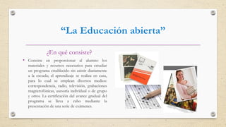 “La Educación abierta”
¿En qué consiste?
• Consiste en proporcionar al alumno los
materiales y recursos necesarios para estudiar
un programa establecido sin asistir diariamente
a la escuela; el aprendizaje se realiza en casa,
para lo cual se emplean diversos medios:
correspondencia, radio, televisión, grabaciones
magnetofónicas, asesoría individual o de grupo
y otros. La certificación del avance gradual del
programa se lleva a cabo mediante la
presentación de una serie de exámenes.
 