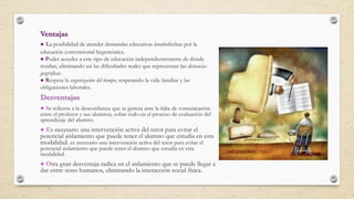 Ventajas
● La posibilidad de atender demandas educativas insatisfechas por la
educación convencional hegemónica.
● Poder acceder a este tipo de educación independientemente de dónde
residan, eliminando así las dificultades reales que representan las distancias
geográficas.
● Respeta la organización del tiempo, respetando la vida familiar y las
obligaciones laborales.
Desventajas
● Se refieren a la desconfianza que se genera ante la falta de comunicación
entre el profesor y sus alumnos, sobre todo en el proceso de evaluación del
aprendizaje del alumno.
● Es necesario una intervención activa del tutor para evitar el
potencial aislamiento que puede tener el alumno que estudia en esta
modalidad. es necesario una intervención activa del tutor para evitar el
potencial aislamiento que puede tener el alumno que estudia en esta
modalidad.
● Otra gran desventaja radica en el aislamiento que se puede llegar a
dar entre seres humanos, eliminando la interacción social física.
 