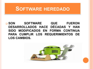 SOFTWARE HEREDADO
 SON SOFTWARE QUE FUERON
DESARROLLADOS HACE DÉCADAS Y HAN
SIDO MODIFICADOS EN FORMA CONTINUA
PARA CUMPLIR LOS REQUERIMIENTOS DE
LOS CAMBIOS.
 