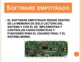 SOFTWARE EMPOTRADO
 EL SOFTWARE EMPOTRADO RESIDE DENTRO
DE LA MEMORIA DE SÓLO LECTURA DEL
SISTEMA Y CON ÉL SE IMPLEMENTAN Y
CONTROLAN CARACTERÍSTICAS Y
FUNCIONES PARA EL USUARIO FINAL Y EL
SISTEMA MISMO.
 