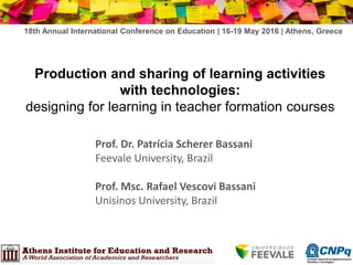 Production and sharing of learning activities
with technologies:
designing for learning in teacher formation courses
Prof. Dr. Patrícia Scherer Bassani
Feevale University, Brazil
Prof. Msc. Rafael Vescovi Bassani
Unisinos University, Brazil
18th Annual International Conference on Education | 16-19 May 2016 | Athens, Greece
 