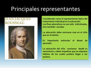 Principales representantes
Considerado como el representante típico del
tratamiento individual en la educación.
Los fines educativos no son sólo individuales,
sino también sociales
La educación debe centrarse mas en el niño
que en el adulto.
Es importante estimular el deseó de
aprender.
La educación del niño comienza desde su
nacimiento y debe impedirse que se adquiera
hábitos de los cuales pudiera llegar a ser
esclavo.
 
