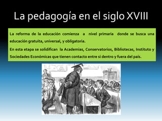 La pedagogía en el siglo XVIII
La reforma de la educación comienza a nivel primaria donde se busca una
educación gratuita, universal, y obligatoria.
En esta etapa se solidifican la Academias, Conservatorios, Bibliotecas, Instituto y
Sociedades Económicas que tienen contacto entre si dentro y fuera del país.
 