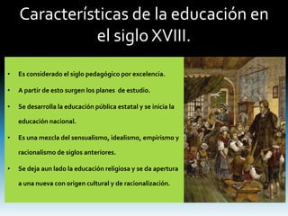 Características de la educación en
el siglo XVIII.
• Es considerado el siglo pedagógico por excelencia.
• A partir de esto surgen los planes de estudio.
• Se desarrolla la educación pública estatal y se inicia la
educación nacional.
• Es una mezcla del sensualismo, idealismo, empirismo y
racionalismo de siglos anteriores.
• Se deja aun lado la educación religiosa y se da apertura
a una nueva con origen cultural y de racionalización.
 