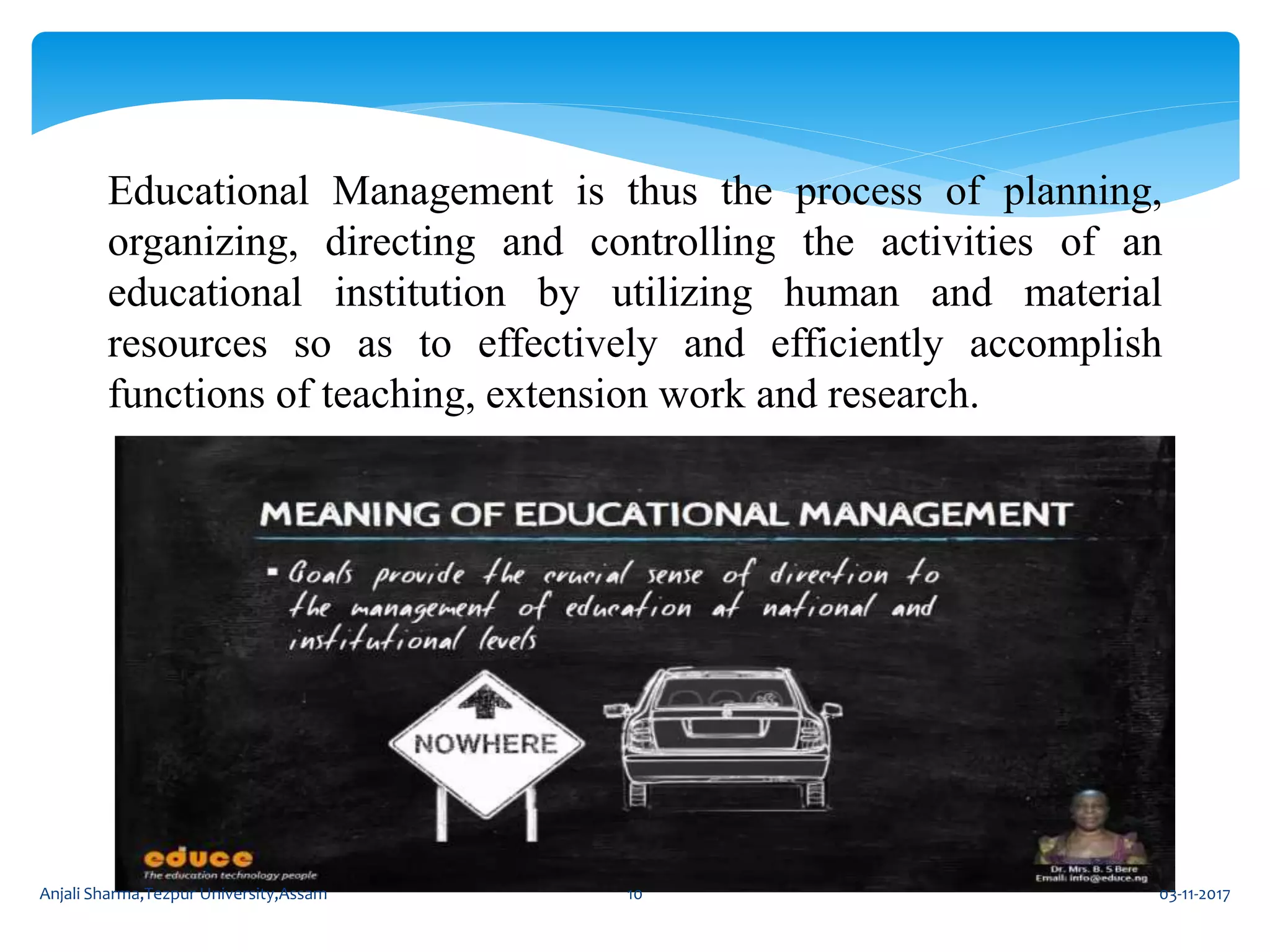 Educational Management is thus the process of planning,
organizing, directing and controlling the activities of an
educational institution by utilizing human and material
resources so as to effectively and efficiently accomplish
functions of teaching, extension work and research.
03-11-2017Anjali Sharma,Tezpur University,Assam 10
 