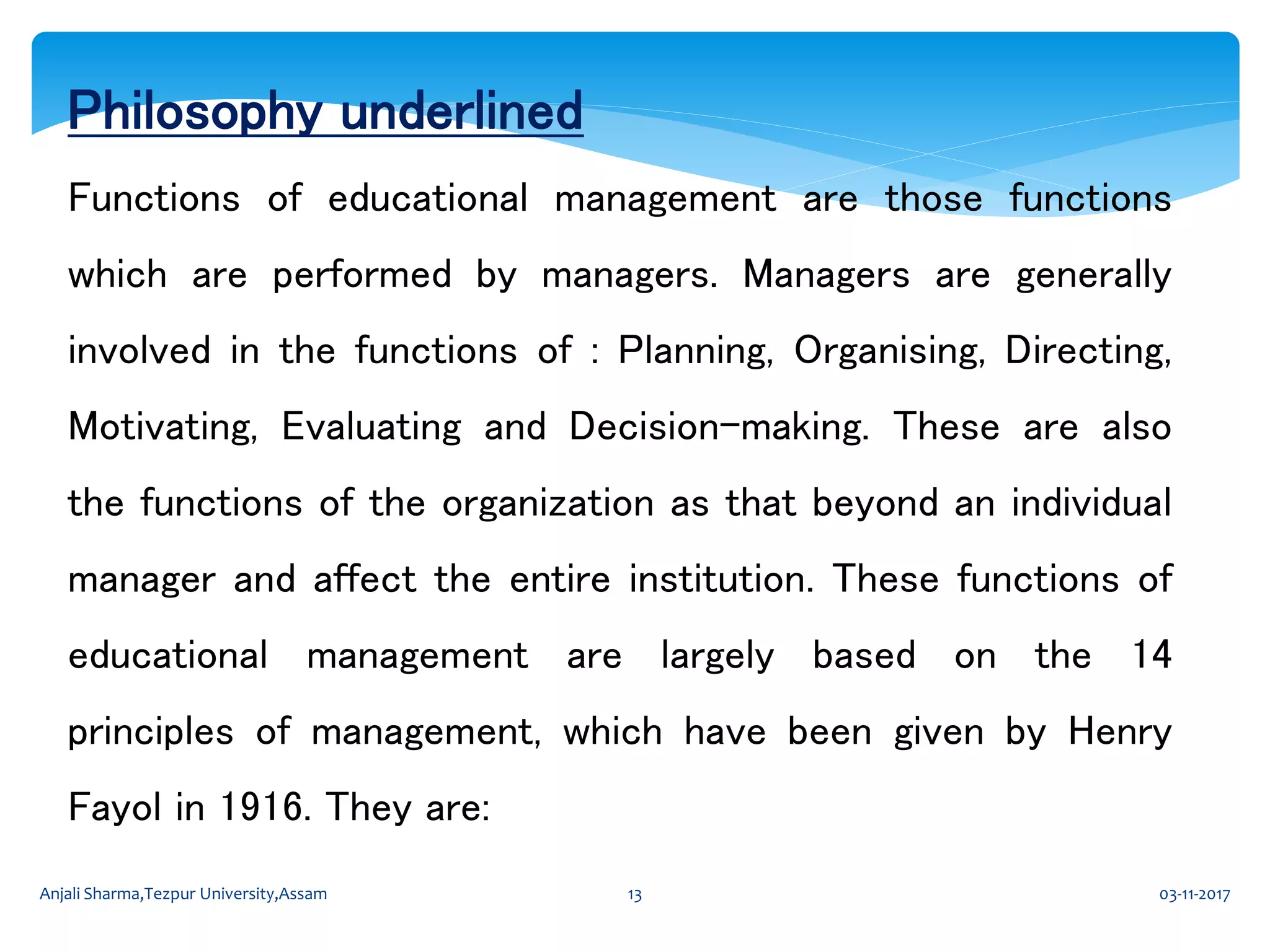 Philosophy underlined
Functions of educational management are those functions
which are performed by managers. Managers are generally
involved in the functions of : Planning, Organising, Directing,
Motivating, Evaluating and Decision-making. These are also
the functions of the organization as that beyond an individual
manager and affect the entire institution. These functions of
educational management are largely based on the 14
principles of management, which have been given by Henry
Fayol in 1916. They are:
03-11-2017Anjali Sharma,Tezpur University,Assam 13
 