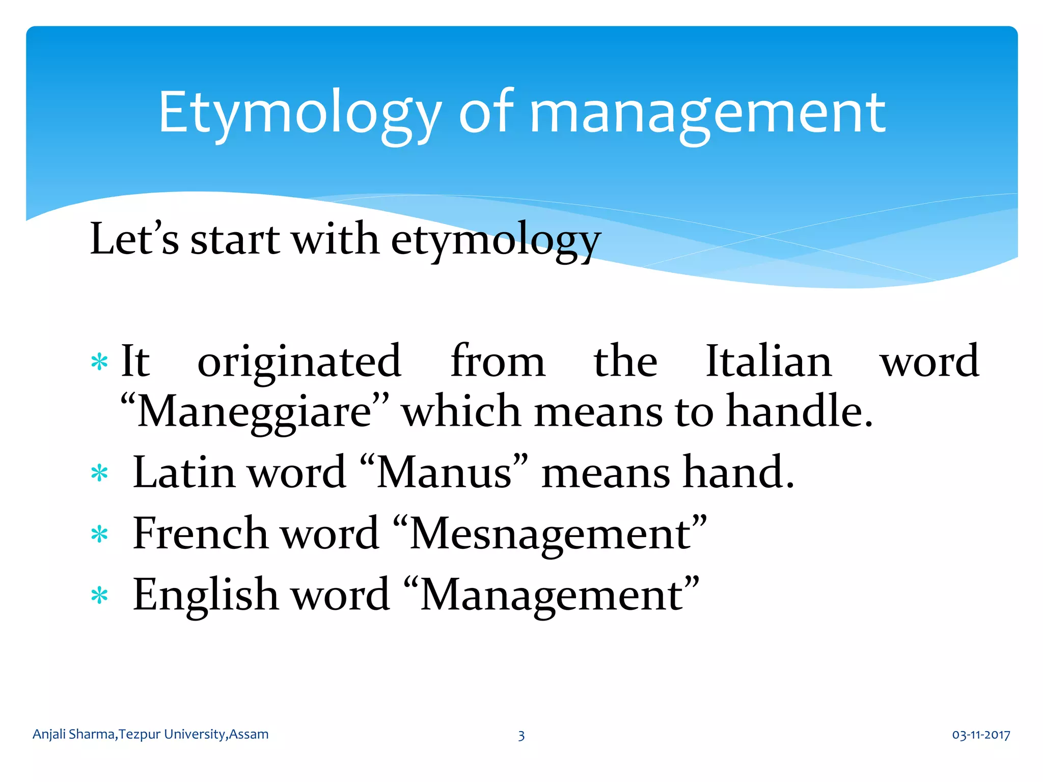 Let’s start with etymology
 It originated from the Italian word
“Maneggiare’’ which means to handle.
 Latin word “Manus” means hand.
 French word “Mesnagement”
 English word “Management”
Etymology of management
03-11-2017Anjali Sharma,Tezpur University,Assam 3
 