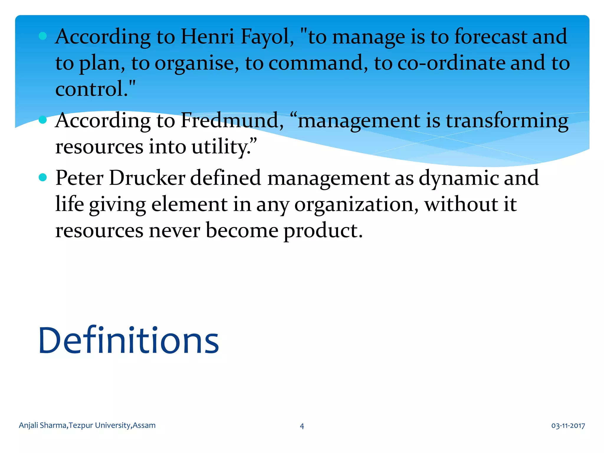  According to Henri Fayol, "to manage is to forecast and
to plan, to organise, to command, to co-ordinate and to
control."
 According to Fredmund, “management is transforming
resources into utility.”
 Peter Drucker defined management as dynamic and
life giving element in any organization, without it
resources never become product.
Definitions
03-11-2017Anjali Sharma,Tezpur University,Assam 4
 