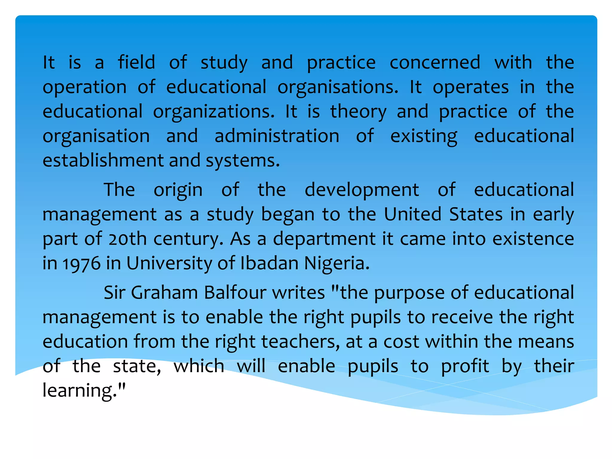 It is a field of study and practice concerned with the
operation of educational organisations. It operates in the
educational organizations. It is theory and practice of the
organisation and administration of existing educational
establishment and systems.
The origin of the development of educational
management as a study began to the United States in early
part of 20th century. As a department it came into existence
in 1976 in University of Ibadan Nigeria.
Sir Graham Balfour writes "the purpose of educational
management is to enable the right pupils to receive the right
education from the right teachers, at a cost within the means
of the state, which will enable pupils to profit by their
learning."
 
