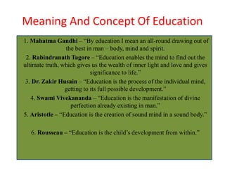 Meaning And Concept Of Education
1. Mahatma Gandhi – “By education I mean an all-round drawing out of
the best in man – body, mind and spirit.
2. Rabindranath Tagore – “Education enables the mind to find out the
ultimate truth, which gives us the wealth of inner light and love and gives
significance to life.”
3. Dr. Zakir Husain – “Education is the process of the individual mind,
getting to its full possible development.”
4. Swami Vivekananda – “Education is the manifestation of divine
perfection already existing in man.”
5. Aristotle – “Education is the creation of sound mind in a sound body.”
6. Rousseau – “Education is the child’s development from within.”
 