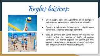 Reglas básicas:
● En el juego, son seis jugadores en el campo y
todos deben evitar que el balón bote en el suelo.
● Cuando la pelota sale del campo, la contabilizamos
como falta, sacando el equipo contrario.
● Solo es posible dar como mucho tres toques por
equipo antes de mandar el balón al equipo
contrario. Un mismo jugador no puede dar dos
toques consecutivos, salvo que el segundo toque
sea después de haber hecho un bloqueo.
 