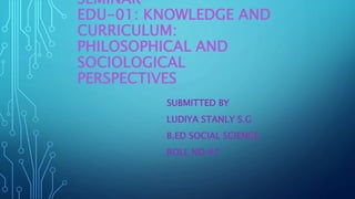SEMINAR
EDU-01: KNOWLEDGE AND
CURRICULUM:
PHILOSOPHICAL AND
SOCIOLOGICAL
PERSPECTIVES
SUBMITTED BY
LUDIYA STANLY S.G
B.ED SOCIAL SCIENCE
ROLL NO:47
 